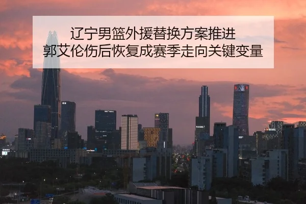 辽宁男篮外援替换方案推进 郭艾伦伤后恢复成赛季走向关键变量