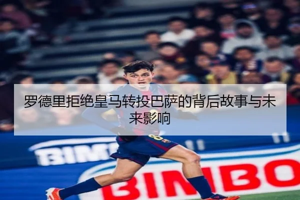 罗德里拒绝皇马转投巴萨的背后故事与未来影响