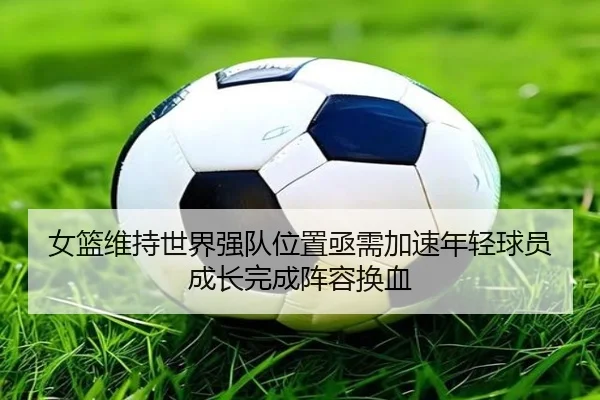 女篮维持世界强队位置亟需加速年轻球员成长完成阵容换血